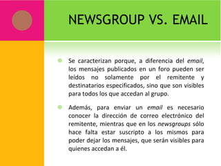 NEWSGROUP VS. EMAIL Se caracterizan porque, a diferencia del  email , los mensajes publicados en un foro pueden ser leídos no solamente por el remitente y destinatarios especificados, sino que son visibles para todos los que accedan al grupo. Además, para enviar un  email  es necesario conocer la dirección de correo electrónico del remitente, mientras que en los  newsgroups  sólo hace falta estar suscripto a los mismos para poder dejar los mensajes, que serán visibles para quienes accedan a él. 