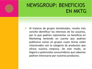NEWSGROUP: BENEFICIOS  EN MKTG Al tratarse de grupos tematizados, resulta más sencillo identificar los intereses de los usuarios, por lo que podrían representar un beneficio en Marketing teniendo en cuenta que podrían publicarse avisos en grupos cuyos temas estén relacionados con la categoría de productos que ofrece nuestra empresa. De este modo, se llegaría a potenciales consumidores que sabemos podrían interesarse por nuestros productos. 