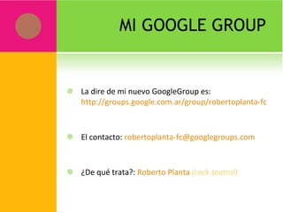 MI GOOGLE GROUP La dire de mi nuevo GoogleGroup es:  http://groups.google.com.ar/group/robertoplanta-fc El contacto:  [email_address] ¿De qué trata?:  Roberto Planta   (rock teatral) 