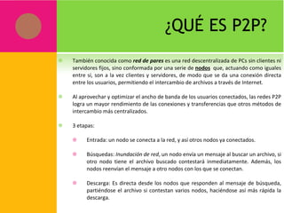 ¿QUÉ ES P2P? También conocida como  red de pares  es una red descentralizada de PCs sin clientes ni servidores fijos, sino conformada por una serie de  nodos   que, actuando como iguales entre sí, son a la vez clientes y servidores, de modo que se da una conexión directa entre los usuarios, permitiendo el intercambio de archivos a través de Internet. Al aprovechar y optimizar el ancho de banda de los usuarios conectados, las redes P2P logra un mayor rendimiento de las conexiones y transferencias que otros métodos de intercambio más centralizados. 3 etapas: Entrada: un nodo se conecta a la red, y así otros nodos ya conectados. Búsquedas:  Inundación de red , un nodo envía un mensaje al buscar un archivo, si otro nodo tiene el archivo buscado contestará inmediatamente. Además, los nodos reenvían el mensaje a otro nodos con los que se conectan. Descarga: Es directa desde los nodos que responden al mensaje de búsqueda, partiéndose el archivo si contestan varios nodos, haciéndose así más rápida la descarga. 