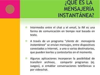 ¿QUÉ ES LA  MENSAJERÍA INSTANTÁNEA? Intermedio entre el chat y el email, la IM es una forma de comunicación en tiempo real basada en texto. A través de un programa “ cliente de  mensajería instantánea ” se envían mensajes, entre dispositivos conectados a Internet,  a uno o varios destinatarios, que pueden leerlos y contestarlos en el momento. Algunas aplicaciones incorporan la posibilidad de transferir archivos,  compartir programas (ej. Juegos), o entablar conversaciones telefónicas o por videochat. 