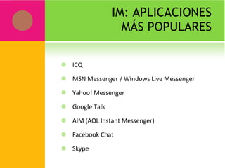 IM: APLICACIONES MÁS POPULARES ICQ MSN Messenger / Windows Live Messenger Yahoo! Messenger Google Talk AIM (AOL Instant Messenger) Facebook Chat Skype 