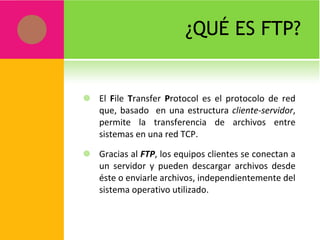 ¿QUÉ ES FTP? El  F ile  T ransfer  P rotocol es el protocolo de red que, basado  en una estructura  cliente-servidor , permite la transferencia de archivos entre sistemas en una red TCP. Gracias al  FTP , los equipos clientes se conectan a un servidor y pueden descargar archivos desde éste o enviarle archivos, independientemente del sistema operativo utilizado. 