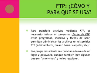 FTP: ¿CÓMO Y  PARA QUÉ SE USA? Para transferir archivos mediante  FTP , es necesario instalar un programa  cliente de FTP . Estos programas, sencillos y fáciles de usar, permiten administrar los archivos en el servidor FTP (subir archivos, crear o borrar carpetas, etc). Los programas cliente se conectan a través de un  login y password , aunque también hay algunos que son “anonymus” y no los requieren. 