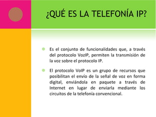 ¿QUÉ ES LA TELEFONÍA IP? Es el conjunto de funcionalidades que, a través del protocolo VozIP, permiten la transmisión de la voz sobre el protocolo IP.  El protocolo VoIP es un grupo de recursos que posibilitan el envío de la señal de voz en forma digital, enviándola en paquete a través de Internet en lugar de enviarla mediante los circuitos de la telefonía convencional. 