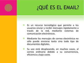 ¿QUÉ ES EL EMAIL? Es un recurso tecnológico que permite a los usuarios enviar y recibir mensajes rápidamente a través de la red, mediante sistemas de comunicación electrónicos. Mediante los mensajes de correo electrónico no sólo puede enviarse texto sino todo tipo de documentos digitales. Su uso está desplazando, en muchos casos, al correo ordinario debido a su conveniencia, eficiencia y bajo costo. 
