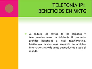 TELEFONÍA IP:  BENEFICIOS EN MKTG Al reducir los costos de las llamadas y telecomunicaciones, la telefonía IP presenta grandes beneficios a nivel  telemarketing , haciéndolo mucho más accesible en ámbitos internacionales y de venta de productos a todo el mundo. 