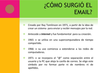 ¿CÓMO SURGIÓ EL EMAIL? Creado por Ray Tomlinson en 1971, a partir de la idea de crear un sistema  para enviar y recibir mensajes por la red. Antecede a  Internet  y fue fundamental  para su creación. 1965    se utiliza en una supercomputadora de tiempo compartido. 1966    su uso comienza a extenderse a las redes de computadoras. 1971    se incorpora el “@” como separación entre el usuario y la PC que aloja la casilla de correo. Se elige este símbolo por no formar parte ni de nombres ni de apellidos. 