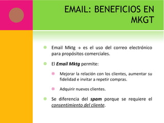 EMAIL: BENEFICIOS EN MKGT Email Mktg    es el uso del correo electrónico para propósitos comerciales. El  Email Mktg  permite: Mejorar la relación con los clientes, aumentar su fidelidad e invitar a repetir compras. Adquirir nuevos clientes. Se diferencia del  spam  porque se requiere el  consentimiento del cliente . 