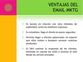 VENTAJAS DEL EMAIL MKTG Es barato en relación con otro métodos de publicidad, como los boletines impresos. Es inmediato, llega al cliente en pocos segundos. Permite llegar a clientes potenciales sin esperar que ellos visiten o busquen conocer nuestros productos. Es fácil rastrear la respuesta de los clientes, teniendo en cuenta los clicks o accesos al sitio desde los correos enviados. 