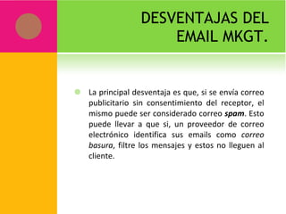 DESVENTAJAS DEL EMAIL MKGT. La principal desventaja es que, si se envía correo publicitario sin consentimiento del receptor, el mismo puede ser considerado correo  spam . Esto puede llevar a que si, un proveedor de correo electrónico identifica sus emails como  correo basura , filtre los mensajes y estos no lleguen al cliente. 
