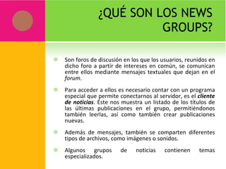 ¿QUÉ SON LOS NEWS GROUPS? Son foros de discusión en los que los usuarios, reunidos en dicho foro a partir de intereses en común, se comunican entre ellos mediante mensajes textuales que dejan en el  forum .  Para acceder a ellos es necesario contar con un programa especial que permite conectarnos al servidor, es el  cliente de noticias . Éste nos muestra un listado de los títulos de las últimas publicaciones en el grupo, permitiéndonos también leerlas, así como también crear publicaciones nuevas. Además de mensajes, también se comparten diferentes tipos de archivos, como imágenes o sonidos. Algunos grupos de noticias contienen temas especializados. 
