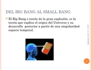 DEL BIG BANG AL SMALL BANG
   El Big Bang o teoría de la gran explosión, es la
    teoría que explica el origen del Universo y su
    desarrollo posterior a partir de una singularidad




                                                            puntes - Lic. Rey TAMARIZ.
    espacio temporal.




                                                        4
 