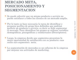 MERCADO META,
POSICIONAMIENTO Y
SEGMENTACION
   Se puede advertir que un mismo producto o servicio no
    puede satisfacer a todos los clientes de un mercado amplio.




                                                                     puntes - Lic. Rey TAMARIZ.
   Por lo tanto se hace necesaria la tarea de identificar y
    preparar perfiles de grupo bien definidos que podrían
    preferir un producto o servicio, es decir se debe segmentar
    el mercado. Para identificar los grupos se utilizan variables
    demográficas, piscográficas y conductuales (Descriptores).

   Luego, la empresa decide que segmentos presentan la
    mejor oportunidad de satisfacción con su producto: esos
    serán su/s segmento/s meta.

   La segmentación de mercados es un esfuerzo de la empresa
    por mejorar sus activiades de marketing.
                                                                    60
 