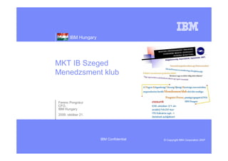 IBM Hungary




MKT IB Szeged
Menedzsment klub


Ferenc Pongrácz
CFO,
IBM Hungary
2009. október 21.




                     IBM Confidential   © Copyright IBM Corporation 2007
 