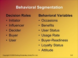 Copyright © 2009 Dorling Kindersley (India) Pvt. Ltd. 8-5
Behavioral Segmentation
Decision Roles
• Initiator
• Influencer
• Decider
• Buyer
• User
Behavioral Variables
• Occasions
• Benefits
• User Status
• Usage Rate
• Buyer-Readiness
• Loyalty Status
• Attitude
 