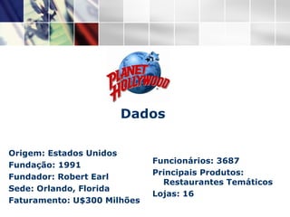 Origem: Estados Unidos Fundação: 1991 Fundador: Robert Earl Sede: Orlando, Florida Faturamento: U$300 Milhões Dados Funcionários: 3687 Principais Produtos: Restaurantes Temáticos Lojas: 16 