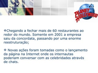 Chegando a fechar mais de 60 restaurantes ao redor do mundo. Somente em 2001 a empresa saiu da concordata, passando por uma enorme reestruturação;    Novas ações foram tomadas como o lançamento da página na Internet onde os internautas poderiam conversar com as celebridades através de chats.  