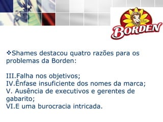 Shames destacou quatro razões para os problemas da Borden:  Falha nos objetivos; Ênfase insuficiente dos nomes da marca; Ausência de executivos e gerentes de gabarito;  E uma burocracia intricada. 