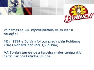 Shames se viu impossibilitado de mudar a situação; Em 1994 a Borden foi comprada pela Kohlberg Kravis Roberts por US$ 1,9 bilhão; A Borden tornou-se a terceira maior companhia particular dos Estados Unidos. 