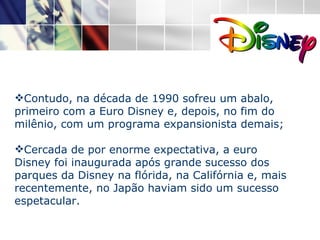 Contudo, na década de 1990 sofreu um abalo, primeiro com a Euro Disney e, depois, no fim do milênio, com um programa expansionista demais; Cercada de por enorme expectativa, a euro Disney foi inaugurada após grande sucesso dos parques da Disney na flórida, na Califórnia e, mais recentemente, no Japão haviam sido um sucesso espetacular. 