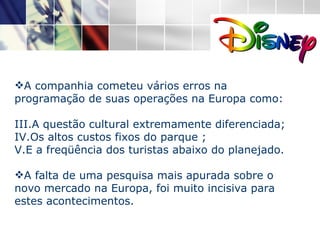 A companhia cometeu vários erros na programação de suas operações na Europa como: A questão cultural extremamente diferenciada; Os altos custos fixos do parque ; E a freqüência dos turistas abaixo do planejado. A falta de uma pesquisa mais apurada sobre o novo mercado na Europa, foi muito incisiva para estes acontecimentos.  