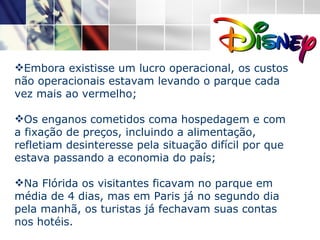 Embora existisse um lucro operacional, os custos não operacionais estavam levando o parque cada vez mais ao vermelho;  Os enganos cometidos coma hospedagem e com a fixação de preços, incluindo a alimentação, refletiam desinteresse pela situação difícil por que estava passando a economia do país; Na Flórida os visitantes ficavam no parque em média de 4 dias, mas em Paris já no segundo dia pela manhã, os turistas já fechavam suas contas nos hotéis. 