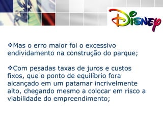 Mas o erro maior foi o excessivo endividamento na construção do parque; Com pesadas taxas de juros e custos fixos, que o ponto de equilíbrio fora alcançado em um patamar incrivelmente alto, chegando mesmo a colocar em risco a viabilidade do empreendimento; 
