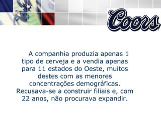 A companhia produzia apenas 1 tipo de cerveja e a vendia apenas para 11 estados do Oeste, muitos destes com as menores concentrações demográficas. Recusava-se a construir filiais e, com 22 anos, não procurava expandir. 