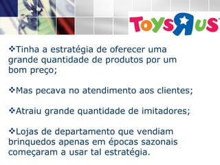    Tinha a estratégia de oferecer uma grande quantidade de produtos por um bom preço; Mas pecava no atendimento aos clientes; Atraiu grande quantidade de imitadores; Lojas de departamento que vendiam brinquedos apenas em épocas sazonais começaram a usar tal estratégia. 