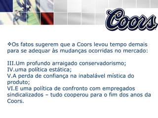 Os fatos sugerem que a Coors levou tempo demais para se adequar às mudanças ocorridas no mercado: Um profundo arraigado conservadorismo; uma política estática; A perda de confiança na inabalável mística do produto; E uma política de confronto com empregados sindicalizados – tudo cooperou para o fim dos anos da Coors. 