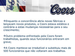 Enquanto a concorrência abria novas fábricas e lançavam novos produtos, a Coors estava estática e contrária a estas mudanças necessárias para o seu crescimento; Outro problema enfrentado pela Coors foram trabalhistas, quando seus funcionários entraram em greve; A Coors manteve-se irredutível e substituiu mais de 500 funcionários que não voltaram aos trabalhos.  