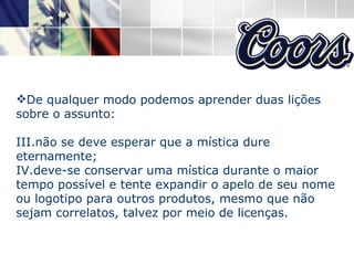 De qualquer modo podemos aprender duas lições sobre o assunto: não se deve esperar que a mística dure eternamente; deve-se conservar uma mística durante o maior tempo possível e tente expandir o apelo de seu nome ou logotipo para outros produtos, mesmo que não sejam correlatos, talvez por meio de licenças.  