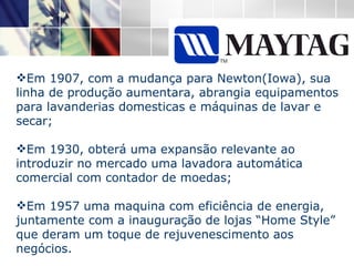 Em 1907, com a mudança para Newton(Iowa), sua linha de produção aumentara, abrangia equipamentos para lavanderias domesticas e máquinas de lavar e secar; Em 1930, obterá uma expansão relevante ao introduzir no mercado uma lavadora automática comercial com contador de moedas; Em 1957 uma maquina com eficiência de energia, juntamente com a inauguração de lojas “Home Style” que deram um toque de rejuvenescimento aos negócios.  