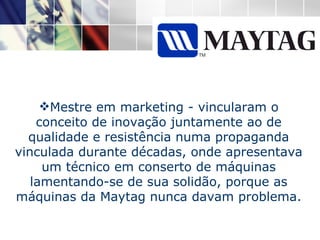 Mestre em marketing - vincularam o conceito de inovação juntamente ao de qualidade e resistência numa propaganda vinculada durante décadas, onde apresentava um técnico em conserto de máquinas lamentando-se de sua solidão, porque as máquinas da Maytag nunca davam problema. 