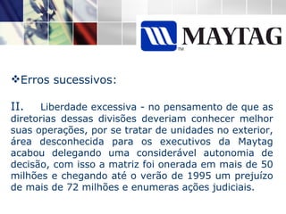 Erros sucessivos: II.  Liberdade excessiva - no pensamento de que as diretorias dessas divisões deveriam conhecer melhor suas operações, por se tratar de unidades no exterior, área desconhecida para os executivos da Maytag acabou delegando uma considerável autonomia de decisão, com isso a matriz foi onerada em mais de 50 milhões e chegando até o verão de 1995 um prejuízo de mais de 72 milhões e enumeras ações judiciais. 