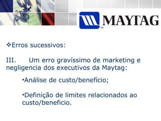 Erros sucessivos: III.  Um erro gravíssimo de marketing e negligencia dos executivos da Maytag: Análise de custo/benefício; Definição de limites relacionados ao custo/beneficio. 