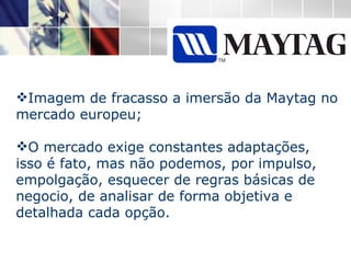 Imagem de fracasso a imersão da Maytag no mercado europeu; O mercado exige constantes adaptações, isso é fato, mas não podemos, por impulso, empolgação, esquecer de regras básicas de negocio, de analisar de forma objetiva e detalhada cada opção.  