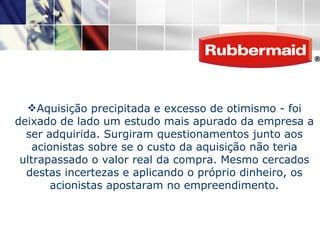Aquisição precipitada e excesso de otimismo - foi deixado de lado um estudo mais apurado da empresa a ser adquirida. Surgiram questionamentos junto aos acionistas sobre se o custo da aquisição não teria ultrapassado o valor real da compra. Mesmo cercados destas incertezas e aplicando o próprio dinheiro, os acionistas apostaram no empreendimento. 