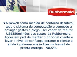 A Newell como medida de contorno desativou todo o sistema de computação e começou a enxugar gastos e alegou ser capaz de reduzir US$350milhões dos custos da Rubbermaid. Ações em prol de manter o principal cliente e levar o nível de confiança perante o cliente e ainda igualarem aos índices da Newell de pronta entrega - 98,5%. 