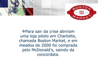 Para sair da crise abriram uma loja piloto em Charlotte, chamada Boston Market, e em meados de 2000 foi comprada pelo McDonald’s, saindo da concordata. 