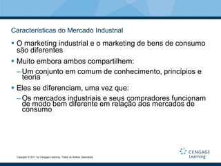Características do Mercado Industrial
 O marketing industrial e o marketing de bens de consumo
  são diferentes
 Muito embora ambos compartilhem:
  – Um conjunto em comum de conhecimento, princípios e
    teoria
 Eles se diferenciam, uma vez que:
  – Os mercados industriais e seus compradores funcionam
    de modo bem diferente em relação aos mercados de
    consumo




 Copyright © 2011 by Cengage Learning. Todos os direitos reservados.
 