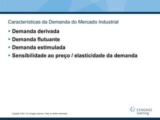 Características da Demanda do Mercado Industrial
 Demanda derivada
 Demanda flutuante
 Demanda estimulada
 Sensibilidade ao preço / elasticidade da demanda




 Copyright © 2011 by Cengage Learning. Todos os direitos reservados.
 
