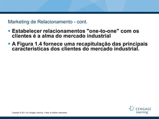 Marketing de Relacionamento - cont.
 Estabelecer relacionamentos "one-to-one" com os
  clientes é a alma do mercado industrial
 A Figura 1.4 fornece uma recapitulação das principais
  características dos clientes do mercado industrial.




 Copyright © 2011 by Cengage Learning. Todos os direitos reservados.
 