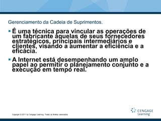 Gerenciamento da Cadeia de Suprimentos.
 É uma técnica para vincular as operações de
  um fabricante àquelas de seus fornecedores
  estratégicos, principais intermediários e
  clientes, visando a aumentar a eficiência e a
  eficácia.
 A Internet está desempenhando um amplo
  papel ao permitir o planejamento conjunto e a
  execução em tempo real.




 Copyright © 2011 by Cengage Learning. Todos os direitos reservados.
 
