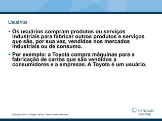 Usuários
 Os usuários compram produtos ou serviços
  industriais para fabricar outros produtos e serviços
  que são, por sua vez, vendidos nos mercados
  industriais ou de consumo.
 Por exemplo: a Toyota compra máquinas para a
  fabricação de carros que são vendidos a
  consumidores e a empresas. A Toyota é um usuário.




 Copyright © 2011 by Cengage Learning. Todos os direitos reservados.
 