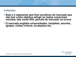 Instituições
 Este é o segmento sem fins lucrativos do mercado que
  não tem como objetivo atingir as metas comerciais
  normais, tais como ROI, parcela de mercado ou lucros
 O mercado engloba universidades, hospitais, escolas,
  igrejas, clubes cívicos, fundações etc.




 Copyright © 2011 by Cengage Learning. Todos os direitos reservados.
 