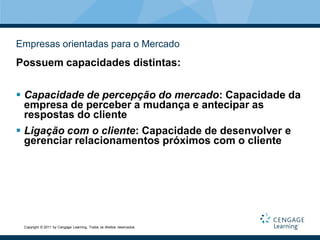 Empresas orientadas para o Mercado
Possuem capacidades distintas:


 Capacidade de percepção do mercado: Capacidade da
  empresa de perceber a mudança e antecipar as
  respostas do cliente
 Ligação com o cliente: Capacidade de desenvolver e
  gerenciar relacionamentos próximos com o cliente




 Copyright © 2011 by Cengage Learning. Todos os direitos reservados.
 