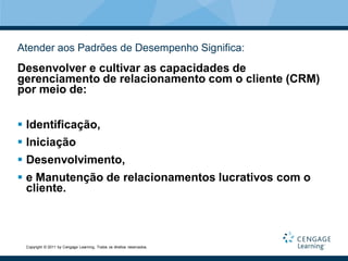 Atender aos Padrões de Desempenho Significa:
Desenvolver e cultivar as capacidades de
gerenciamento de relacionamento com o cliente (CRM)
por meio de:


 Identificação,
 Iniciação
 Desenvolvimento,
 e Manutenção de relacionamentos lucrativos com o
  cliente.



 Copyright © 2011 by Cengage Learning. Todos os direitos reservados.
 