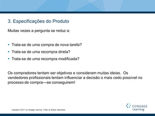 3. Especificações do Produto
Muitas vezes a pergunta se reduz a:


 Trata-se de uma compra de nova tarefa?
 Trata-se de uma recompra direta?
 Trata-se de uma recompra modificada?


Os compradores tentam ser objetivos e consideram muitas ideias. Os
vendedores profissionais tentam influenciar a decisão o mais cedo possível no
processo de compra—se conseguirem!




  Copyright © 2011 by Cengage Learning. Todos os direitos reservados.
 
